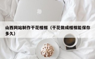 大同山西网站制作干花相框（干花做成相框能保存多久）